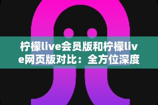 柠檬live会员版和柠檬live网页版对比：全方位深度解析，助你选出最适合的观看方案