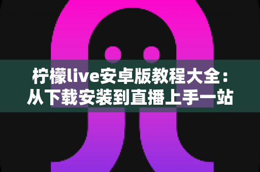 柠檬live安卓版教程大全:从下载安装到直播上手一站式指南 柠檬live安卓版教程大全:从下载安装到直播上手一站式指南