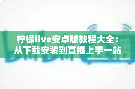 柠檬live安卓版教程大全:从下载安装到直播上手一站式指南 柠檬live安卓版教程大全:从下载安装到直播上手一站式指南