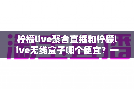柠檬live聚合直播和柠檬live无线盒子哪个便宜?一站式价格对比与省钱选购指南 柠檬live聚合直播和柠檬live无线盒子哪个便宜?一站式价格对比与省钱选购指南