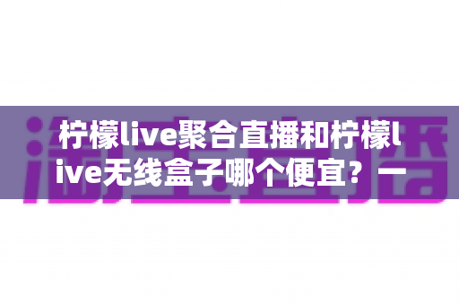 柠檬live聚合直播和柠檬live无线盒子哪个便宜?一站式价格对比与省钱选购指南 柠檬live聚合直播和柠檬live无线盒子哪个便宜?一站式价格对比与省钱选购指南