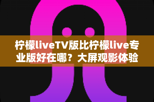 柠檬liveTV版比柠檬live专业版好在哪?大屏观影体验全面解析与选购指南 柠檬liveTV版比柠檬live专业版好在哪?大屏观影体验全面解析与选购指南