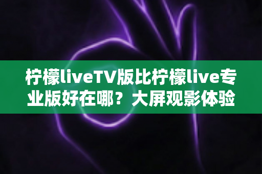 柠檬liveTV版比柠檬live专业版好在哪?大屏观影体验全面解析与选购指南 柠檬liveTV版比柠檬live专业版好在哪?大屏观影体验全面解析与选购指南