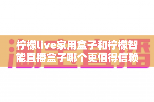 柠檬live家用盒子和柠檬智能直播盒子哪个更值得信赖？2025年深度对比评测指南