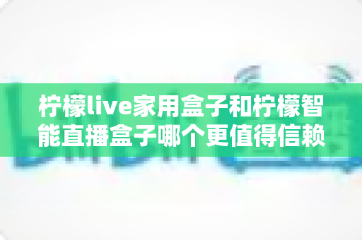 柠檬live家用盒子和柠檬智能直播盒子哪个更值得信赖？2025年深度对比评测指南