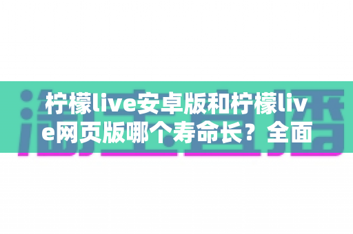 柠檬live安卓版和柠檬live网页版哪个寿命长?全面对比分析与实用选择指南 柠檬live安卓版和柠檬live网页版哪个寿命长?全面对比分析与实用选择指南
