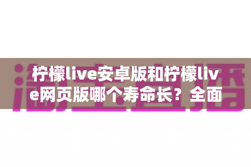 柠檬live安卓版和柠檬live网页版哪个寿命长?全面对比分析与实用选择指南 柠檬live安卓版和柠檬live网页版哪个寿命长?全面对比分析与实用选择指南