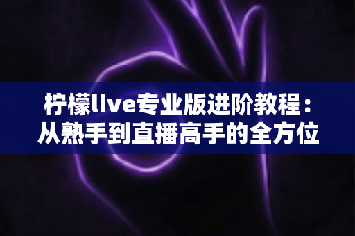 柠檬live专业版进阶教程:从熟手到直播高手的全方位实战指南 柠檬live专业版进阶教程:从熟手到直播高手的全方位实战指南