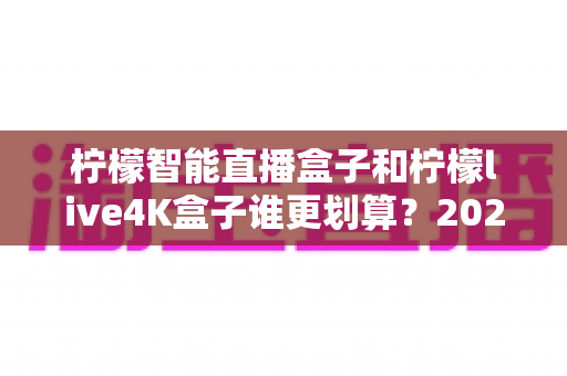柠檬智能直播盒子和柠檬live4K盒子谁更划算？2025最新选购指南帮你省钱不踩坑