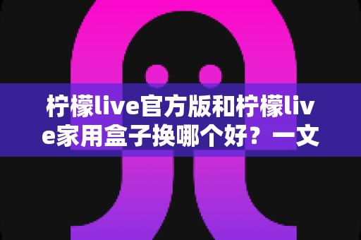柠檬live官方版和柠檬live家用盒子换哪个好?一文读懂两者差异,选对不花冤枉钱 柠檬live官方版和柠檬live家用盒子换哪个好?一文读懂两者差异,选对不花冤枉钱