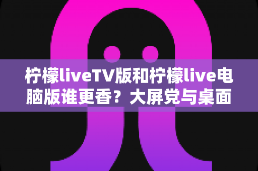 柠檬liveTV版和柠檬live电脑版谁更香？大屏党与桌面党的终极对比，看完这篇不再纠结