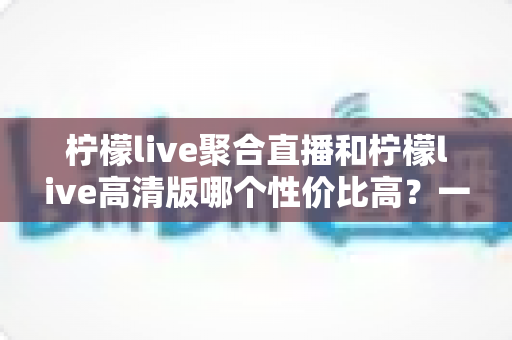 柠檬live聚合直播和柠檬live高清版哪个性价比高?一文读懂两者差异,选对不选贵 柠檬live聚合直播和柠檬live高清版哪个性价比高?一文读懂两者差异,选对不选贵
