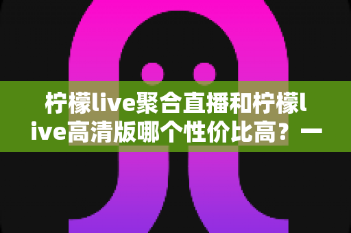 柠檬live聚合直播和柠檬live高清版哪个性价比高?一文读懂两者差异,选对不选贵 柠檬live聚合直播和柠檬live高清版哪个性价比高?一文读懂两者差异,选对不选贵