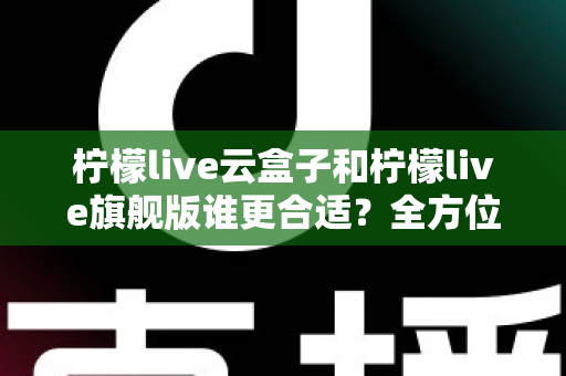 柠檬live云盒子和柠檬live旗舰版谁更合适?全方位深度对比帮你选对不选贵 柠檬live云盒子和柠檬live旗舰版谁更合适?全方位深度对比帮你选对不选贵