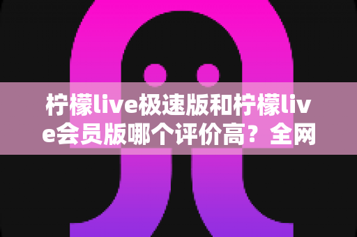 柠檬live极速版和柠檬live会员版哪个评价高?全网口碑深度对比与选购指南 柠檬live极速版和柠檬live会员版哪个评价高?全网口碑深度对比与选购指南