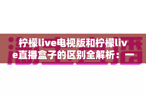 柠檬live电视版和柠檬live直播盒子的区别全解析：一篇文章帮你选对观影视听方案