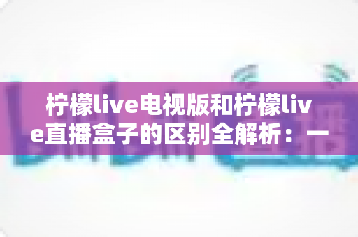 柠檬live电视版和柠檬live直播盒子的区别全解析：一篇文章帮你选对观影视听方案