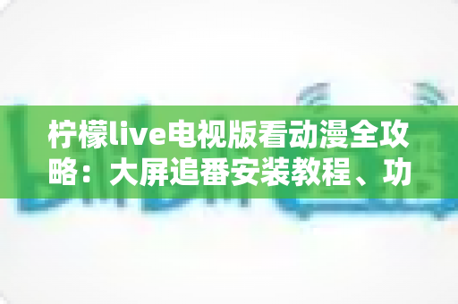 柠檬live电视版看动漫全攻略：大屏追番安装教程、功能解析与实用技巧