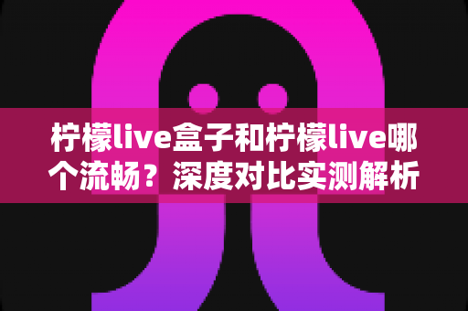 柠檬live盒子和柠檬live哪个流畅?深度对比实测解析,帮你选出最流畅的观影方案 柠檬live盒子和柠檬live哪个流畅?深度对比实测解析,帮你选出最流畅的观影方案
