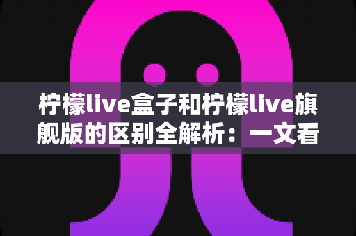 柠檬live盒子和柠檬live旗舰版的区别全解析：一文看懂两款设备的核心差异与选购指南
