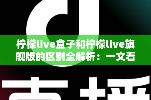 柠檬live盒子和柠檬live旗舰版的区别全解析：一文看懂两款设备的核心差异与选购指南
