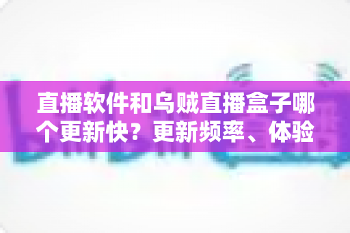 直播软件和乌贼直播盒子哪个更新快？更新频率、体验差异与选择建议一文讲透