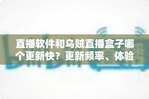 直播软件和乌贼直播盒子哪个更新快？更新频率、体验差异与选择建议一文讲透