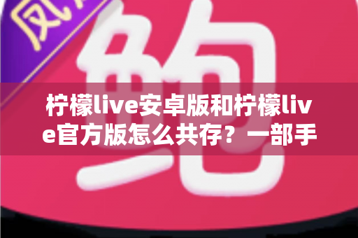 柠檬live安卓版和柠檬live官方版怎么共存？一部手机同时装两个版本的完整实战指南