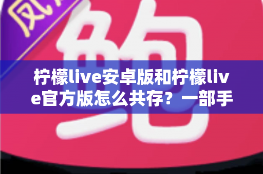 柠檬live安卓版和柠檬live官方版怎么共存？一部手机同时装两个版本的完整实战指南