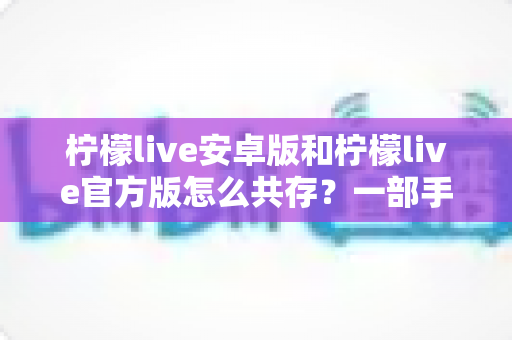 柠檬live安卓版和柠檬live官方版怎么共存？一部手机同时装两个版本的完整实战指南