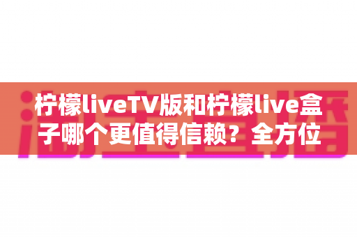 柠檬liveTV版和柠檬live盒子哪个更值得信赖？全方位深度对比解析帮你做出明智选择