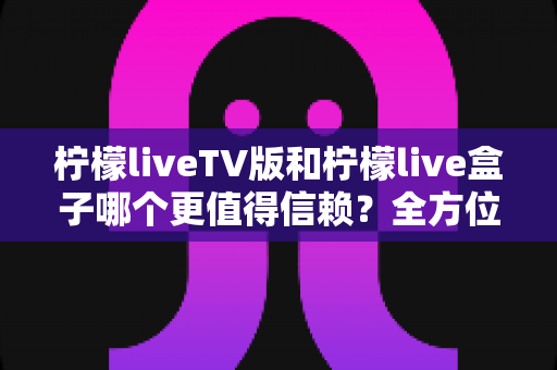 柠檬liveTV版和柠檬live盒子哪个更值得信赖？全方位深度对比解析帮你做出明智选择