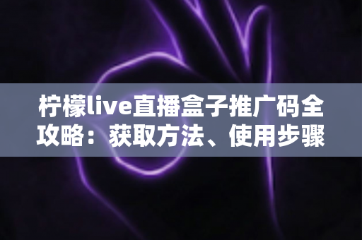 柠檬live直播盒子推广码全攻略：获取方法、使用步骤与推广收益深度解析