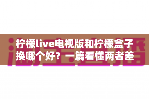 柠檬live电视版和柠檬盒子换哪个好？一篇看懂两者差异的深度对比与选购指南