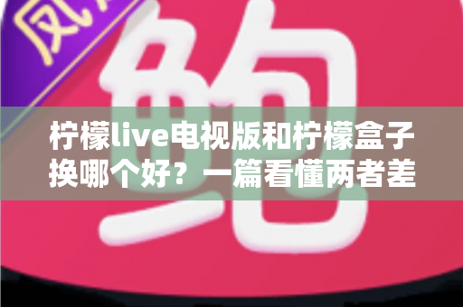 柠檬live电视版和柠檬盒子换哪个好？一篇看懂两者差异的深度对比与选购指南