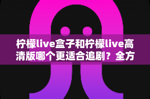 柠檬live盒子和柠檬live高清版哪个更适合追剧?全方位对比评测,帮你选对追剧神器 柠檬live盒子和柠檬live高清版哪个更适合追剧?全方位对比评测,帮你选对追剧神器