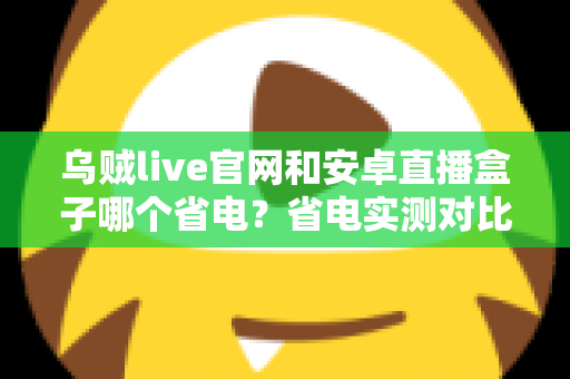 乌贼live官网和安卓直播盒子哪个省电?省电实测对比与最优观看方案全解析 乌贼live官网和安卓直播盒子哪个省电?省电实测对比与最优观看方案全解析