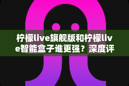 柠檬live旗舰版和柠檬live智能盒子谁更强?深度评测帮你选对不选贵 柠檬live旗舰版和柠檬live智能盒子谁更强?深度评测帮你选对不选贵