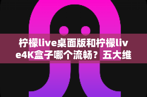 柠檬live桌面版和柠檬live4K盒子哪个流畅?五大维度深度评测帮你选出最顺滑的观影方案 柠檬live桌面版和柠檬live4K盒子哪个流畅?五大维度深度评测帮你选出最顺滑的观影方案