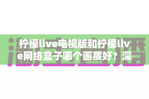 柠檬live电视版和柠檬live网络盒子哪个画质好？深度对比解析与选购全指南