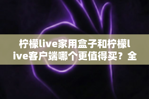 柠檬live家用盒子和柠檬live客户端哪个更值得买?全方位对比分析帮你选对不选贵 柠檬live家用盒子和柠檬live客户端哪个更值得买?全方位对比分析帮你选对不选贵
