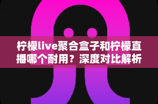 柠檬live聚合盒子和柠檬直播哪个耐用？深度对比解析帮你选对长久耐用的观看方案