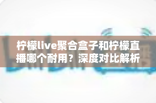 柠檬live聚合盒子和柠檬直播哪个耐用？深度对比解析帮你选对长久耐用的观看方案