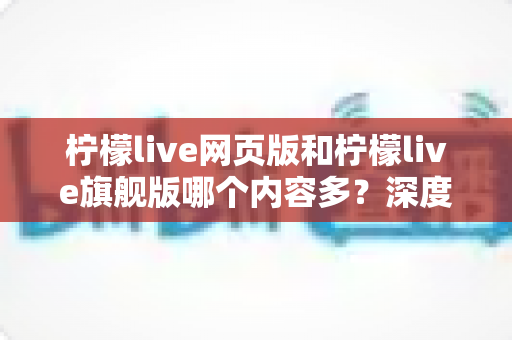 柠檬live网页版和柠檬live旗舰版哪个内容多？深度对比全解析帮你选对版本