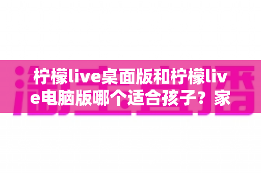 柠檬live桌面版和柠檬live电脑版哪个适合孩子？家长必读的选型对比与安全使用全指南