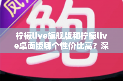 柠檬live旗舰版和柠檬live桌面版哪个性价比高?深度对比评测与选购全指南 柠檬live旗舰版和柠檬live桌面版哪个性价比高?深度对比评测与选购全指南