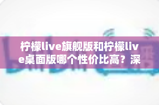 柠檬live旗舰版和柠檬live桌面版哪个性价比高?深度对比评测与选购全指南 柠檬live旗舰版和柠檬live桌面版哪个性价比高?深度对比评测与选购全指南