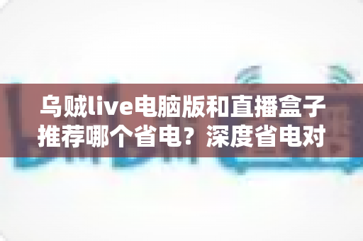 乌贼live电脑版和直播盒子推荐哪个省电？深度省电对比与选购全攻略