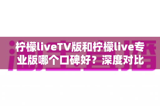 柠檬liveTV版和柠檬live专业版哪个口碑好？深度对比解析帮你选对版本