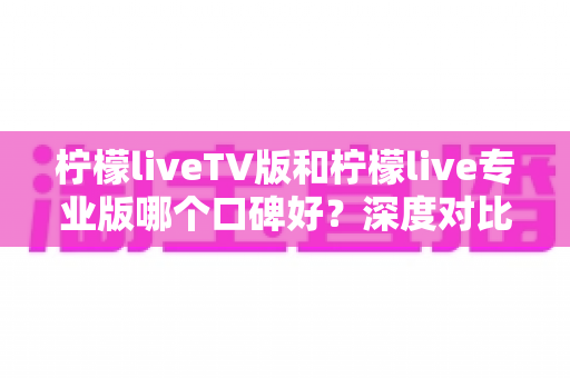 柠檬liveTV版和柠檬live专业版哪个口碑好？深度对比解析帮你选对版本